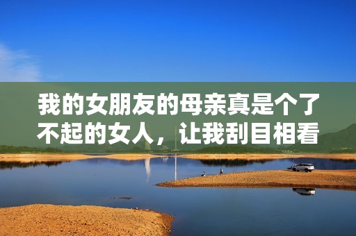 我的女朋友的母亲真是个了不起的女人，让我刮目相看