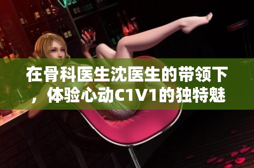 在骨科医生沈医生的带领下，体验心动C1V1的独特魅力