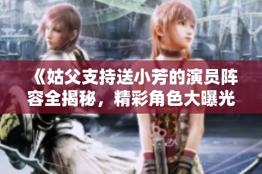 《姑父支持送小芳的演员阵容全揭秘，精彩角色大曝光》