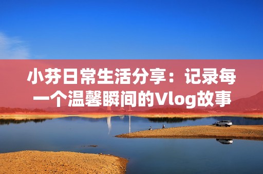 小芬日常生活分享：记录每一个温馨瞬间的Vlog故事