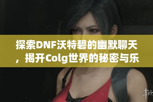 探索DNF沃特碧的幽默聊天，揭开Colg世界的秘密与乐趣