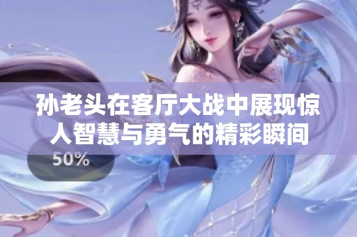 孙老头在客厅大战中展现惊人智慧与勇气的精彩瞬间