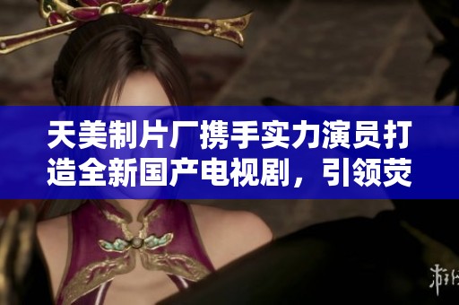 天美制片厂携手实力演员打造全新国产电视剧，引领荧屏潮流