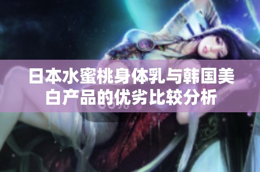 日本水蜜桃身体乳与韩国美白产品的优劣比较分析