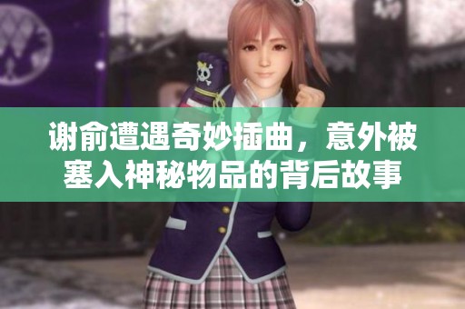 谢俞遭遇奇妙插曲，意外被塞入神秘物品的背后故事