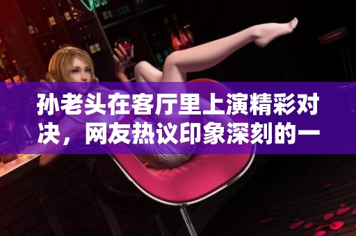孙老头在客厅里上演精彩对决，网友热议印象深刻的一句话