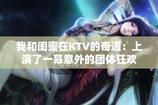 我和闺蜜在KTV的奇遇：上演了一幕意外的团体狂欢