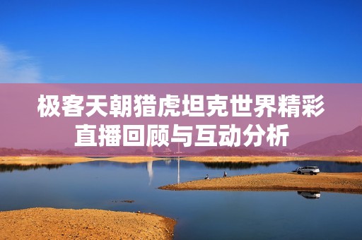 极客天朝猎虎坦克世界精彩直播回顾与互动分析