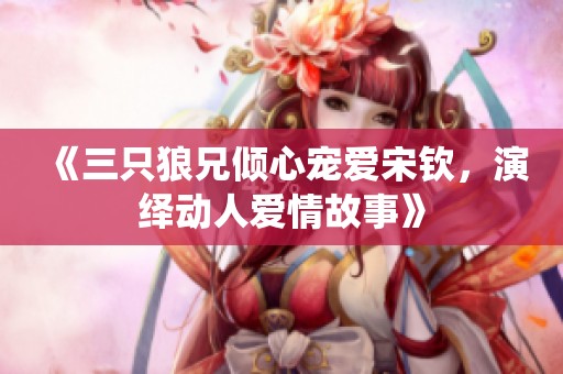 《三只狼兄倾心宠爱宋钦，演绎动人爱情故事》