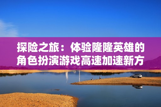 探险之旅：体验隆隆英雄的角色扮演游戏高速加速新方式