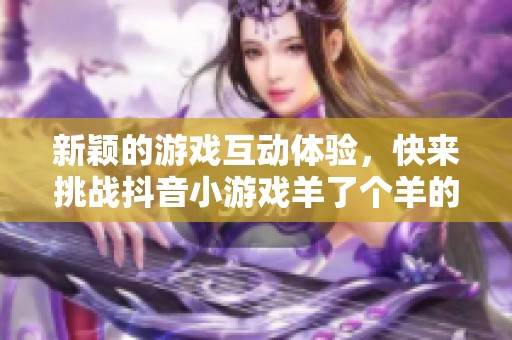 新颖的游戏互动体验，快来挑战抖音小游戏羊了个羊的智力极限！