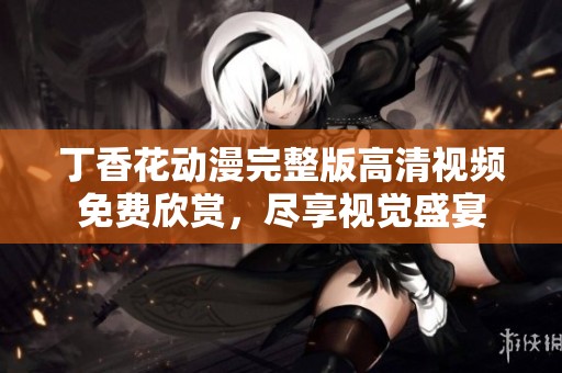 丁香花动漫完整版高清视频免费欣赏，尽享视觉盛宴