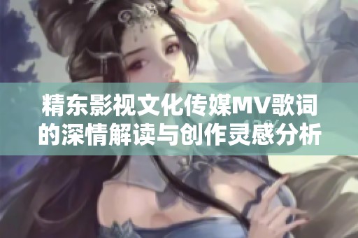 精东影视文化传媒MV歌词的深情解读与创作灵感分析