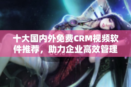十大国内外免费CRM视频软件推荐，助力企业高效管理客户关系