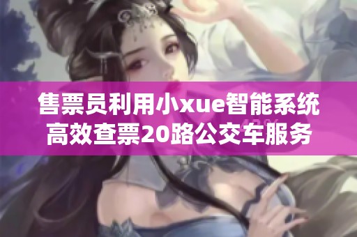 售票员利用小xue智能系统高效查票20路公交车服务优化分析