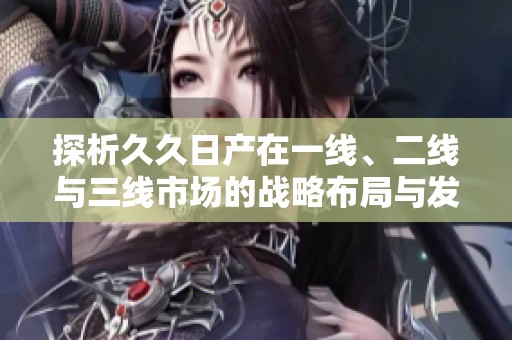 探析久久日产在一线、二线与三线市场的战略布局与发展趋势