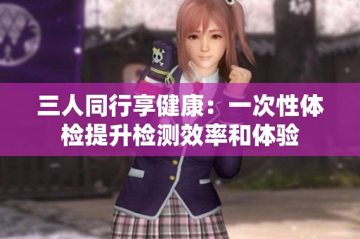 三人同行享健康：一次性体检提升检测效率和体验
