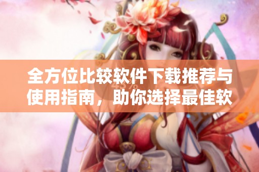 全方位比较软件下载推荐与使用指南，助你选择最佳软件