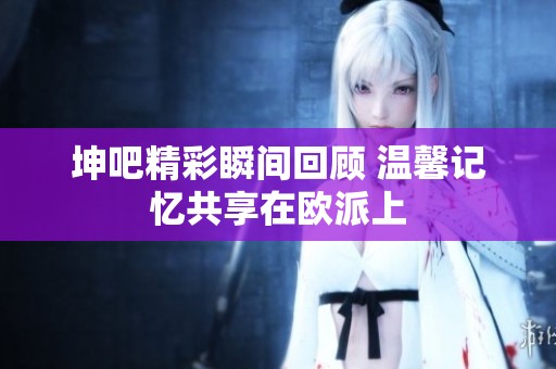 坤吧精彩瞬间回顾 温馨记忆共享在欧派上