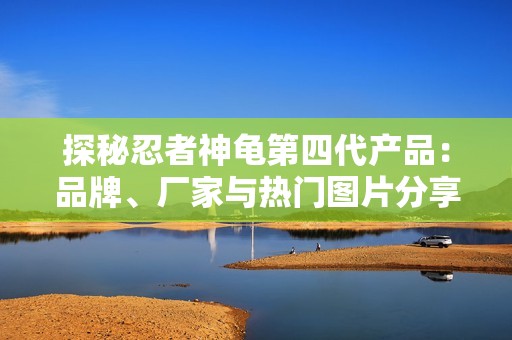 探秘忍者神龟第四代产品：品牌、厂家与热门图片分享