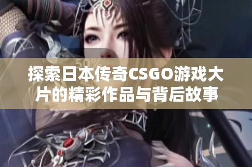 探索日本传奇CSGO游戏大片的精彩作品与背后故事