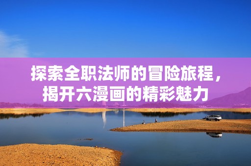 探索全职法师的冒险旅程，揭开六漫画的精彩魅力