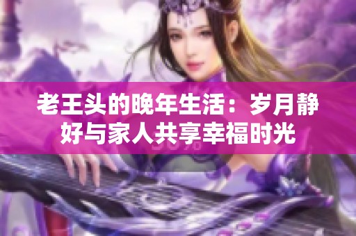 老王头的晚年生活：岁月静好与家人共享幸福时光