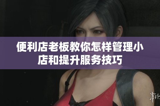 便利店老板教你怎样管理小店和提升服务技巧