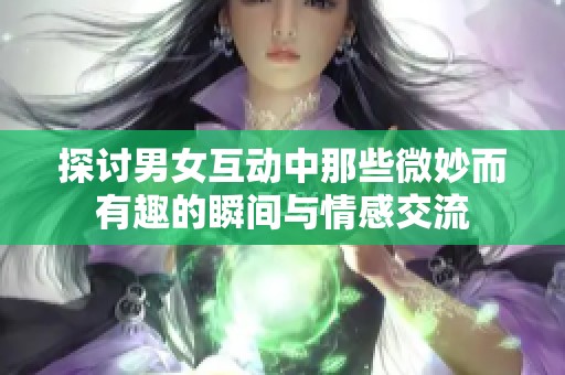 探讨男女互动中那些微妙而有趣的瞬间与情感交流