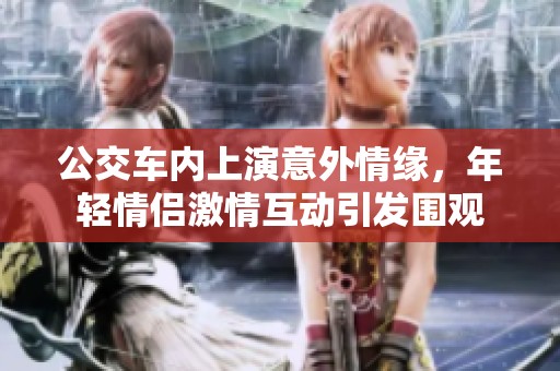 公交车内上演意外情缘，年轻情侣激情互动引发围观