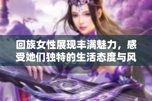 回族女性展现丰满魅力，感受她们独特的生活态度与风情