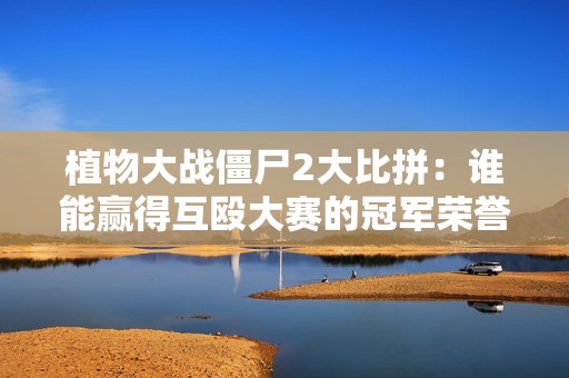 植物大战僵尸2大比拼：谁能赢得互殴大赛的冠军荣誉？