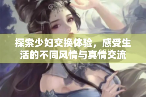 探索少妇交换体验，感受生活的不同风情与真情交流