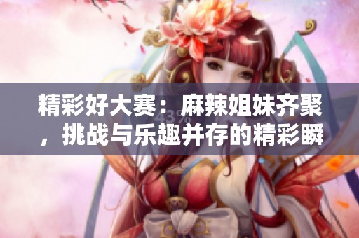 精彩好大赛：麻辣姐妹齐聚，挑战与乐趣并存的精彩瞬间