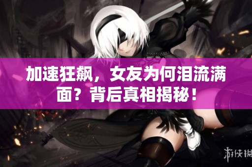 加速狂飙，女友为何泪流满面？背后真相揭秘！