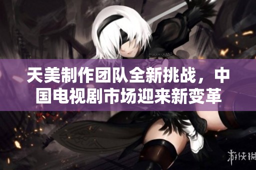 天美制作团队全新挑战，中国电视剧市场迎来新变革