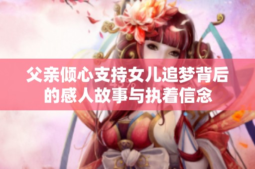 父亲倾心支持女儿追梦背后的感人故事与执着信念