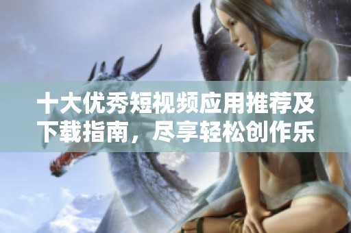 十大优秀短视频应用推荐及下载指南，尽享轻松创作乐趣