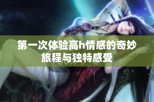 第一次体验高h情感的奇妙旅程与独特感受
