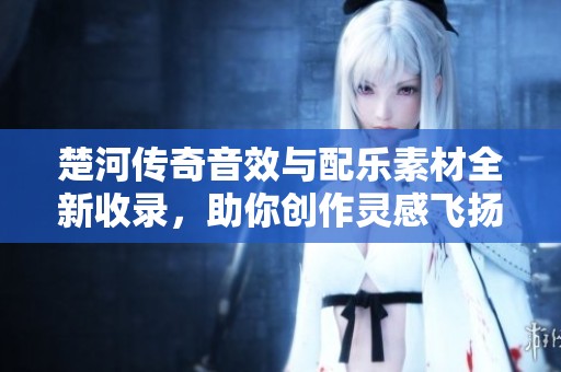 楚河传奇音效与配乐素材全新收录，助你创作灵感飞扬