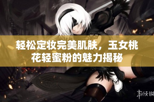 轻松定妆完美肌肤，玉女桃花轻蜜粉的魅力揭秘