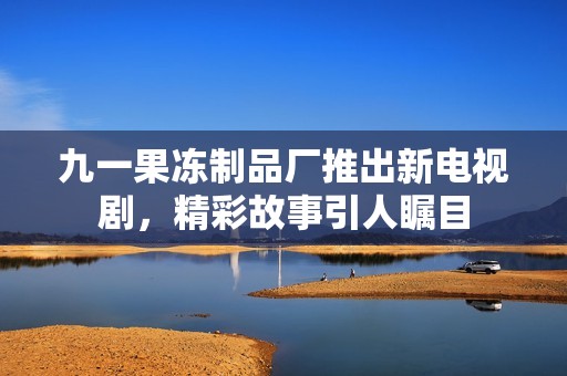 九一果冻制品厂推出新电视剧，精彩故事引人瞩目