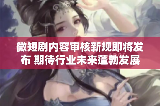 微短剧内容审核新规即将发布 期待行业未来蓬勃发展