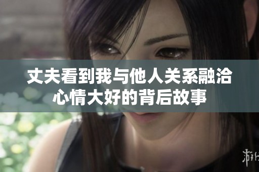 丈夫看到我与他人关系融洽心情大好的背后故事