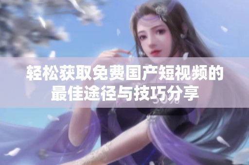轻松获取免费国产短视频的最佳途径与技巧分享