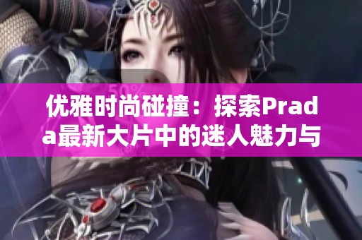 优雅时尚碰撞：探索Prada最新大片中的迷人魅力与艺术风格