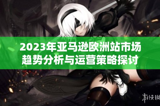2023年亚马逊欧洲站市场趋势分析与运营策略探讨