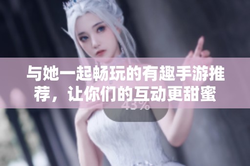 与她一起畅玩的有趣手游推荐，让你们的互动更甜蜜