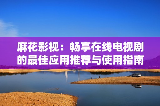 麻花影视：畅享在线电视剧的最佳应用推荐与使用指南