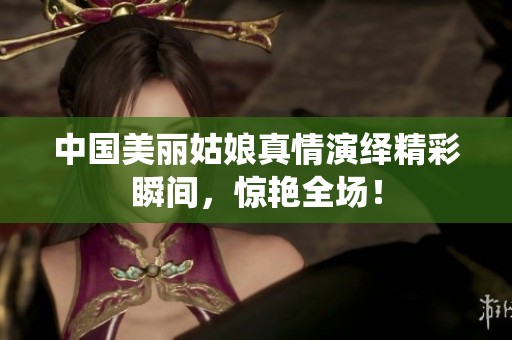 中国美丽姑娘真情演绎精彩瞬间，惊艳全场！